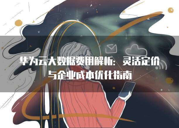 华为云大数据费用解析:灵活定价与企业成本优化指南