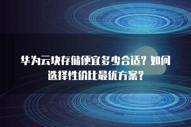 华为云块存储便宜多少合适?如何选择性价比最优方案?