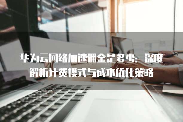 华为云网络加速佣金是多少:深度解析计费模式与成本优化策略