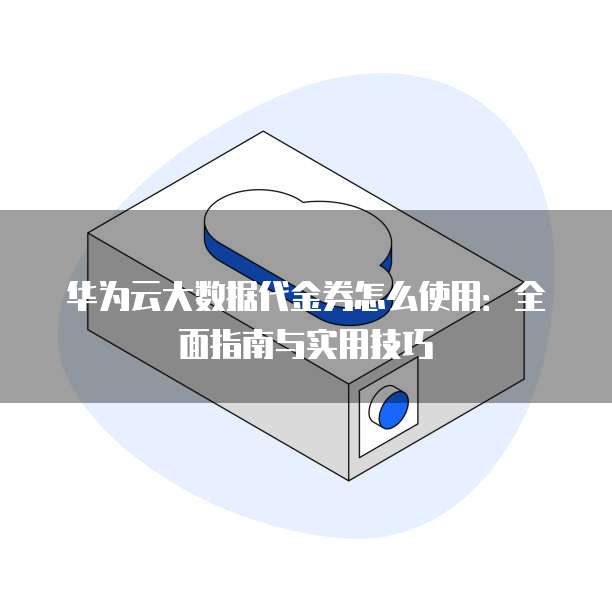 华为云大数据代金券怎么使用:全面指南与实用技巧
