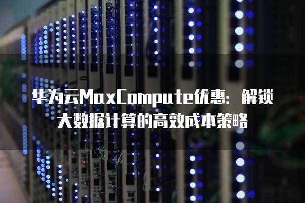 华为云MaxCompute优惠：解锁大数据计算的高效成本策略