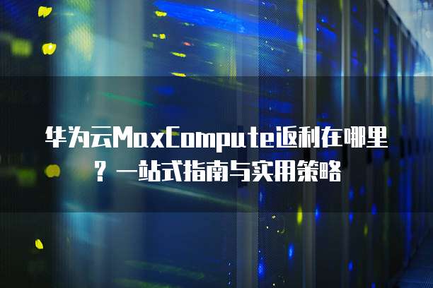 华为云MaxCompute返利在哪里?一站式指南与实用策略