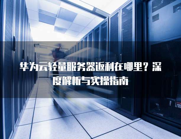 华为云轻量服务器返利在哪里?深度解析与实操指南