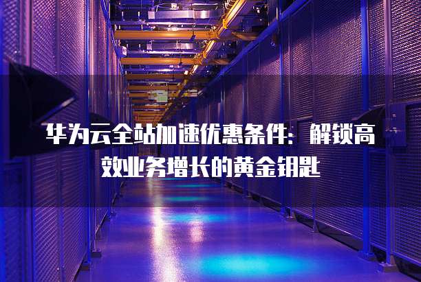 华为云全站加速优惠条件：解锁高效业务增长的黄金钥匙