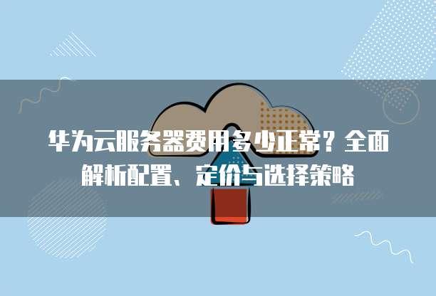 华为云服务器费用多少正常?全面解析配置、定价与选择策略