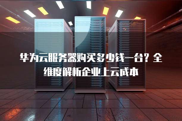 华为云服务器购买多少钱一台?全维度解析企业上云成本