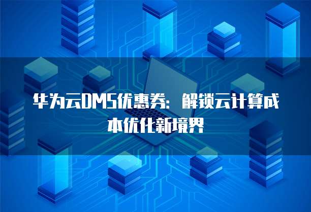 华为云DMS优惠券:解锁云计算成本优化新境界