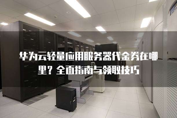 华为云轻量应用服务器代金券在哪里？全面指南与领取技巧