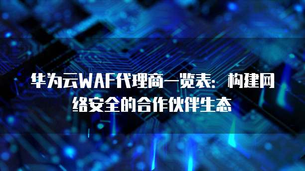 华为云WAF代理商一览表：构建网络安全的合作伙伴生态