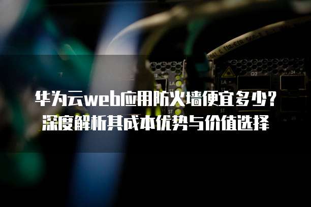 华为云web应用防火墙便宜多少?深度解析其成本优势与价值选择