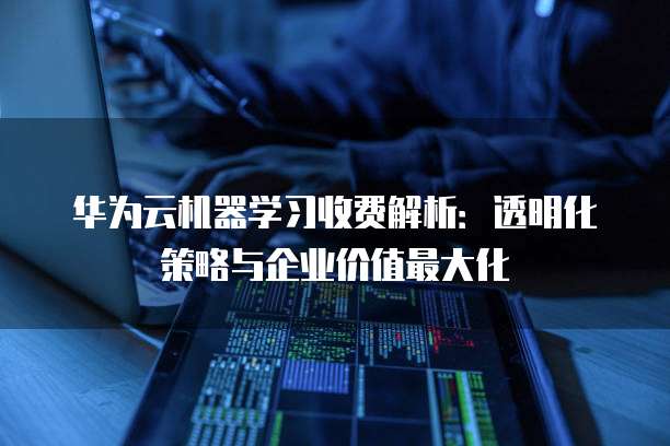 华为云机器学习收费解析:透明化策略与企业价值最大化