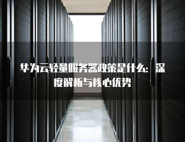 华为云轻量服务器政策是什么:深度解析与核心优势