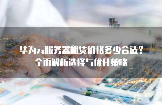 华为云服务器租赁价格多少合适?全面解析选择与优化策略