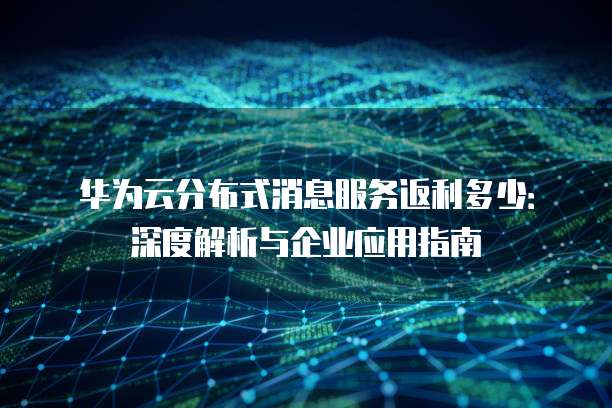 华为云分布式消息服务返利多少：深度解析与企业应用指南