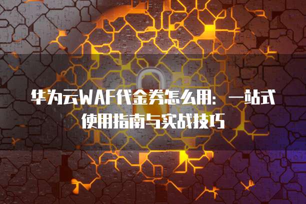 华为云WAF代金券怎么用:一站式使用指南与实战技巧