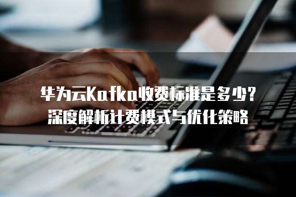 华为云Kafka收费标准是多少？深度解析计费模式与优化策略