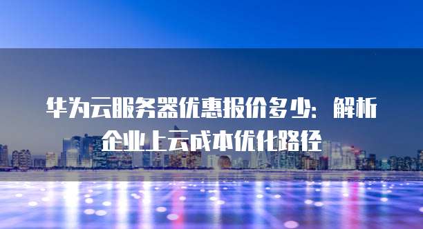 华为云服务器优惠报价多少：解析企业上云成本优化路径