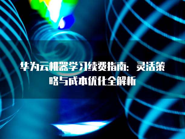 华为云机器学习续费指南:灵活策略与成本优化全解析