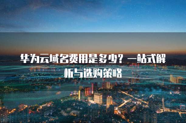 华为云域名费用是多少?一站式解析与选购策略