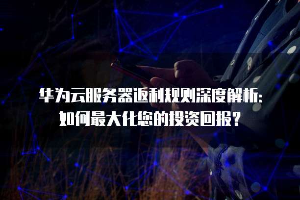 华为云服务器返利规则深度解析:如何最大化您的投资回报?