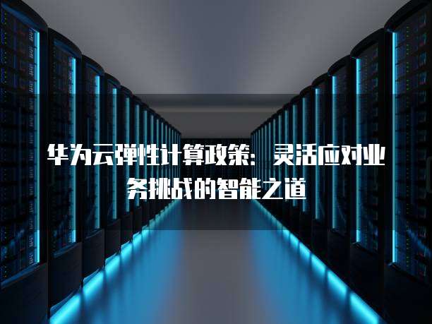 华为云弹性计算政策:灵活应对业务挑战的智能之道