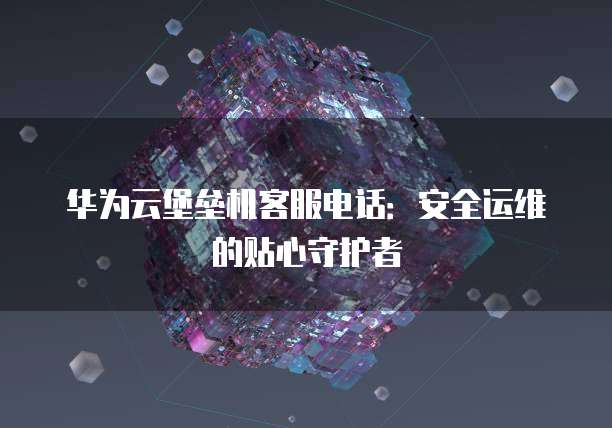 华为云堡垒机客服电话:安全运维的贴心守护者