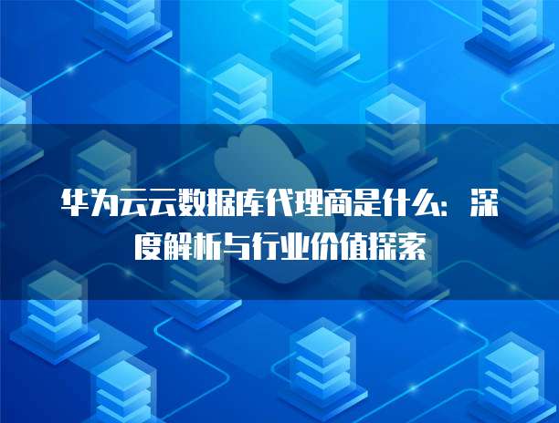 华为云云数据库代理商是什么:深度解析与行业价值探索