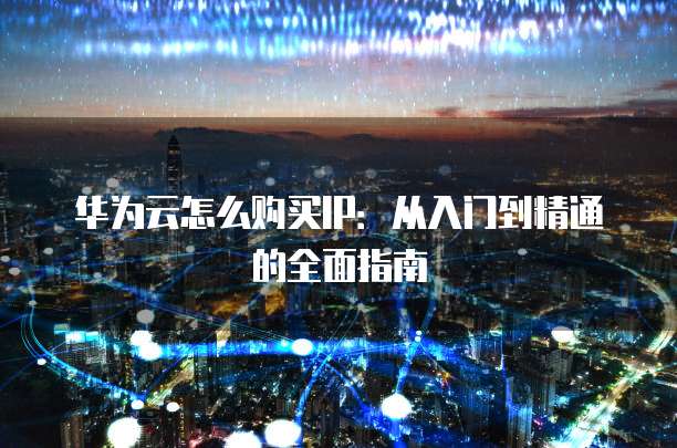 华为云怎么购买IP:从入门到精通的全面指南