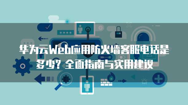华为云Web应用防火墙客服电话是多少?全面指南与实用建议