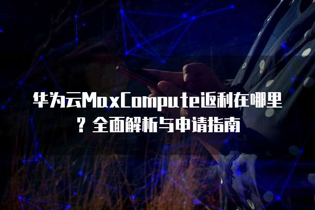 华为云MaxCompute返利在哪里?全面解析与申请指南