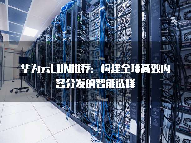华为云CDN推荐:构建全球高效内容分发的智能选择