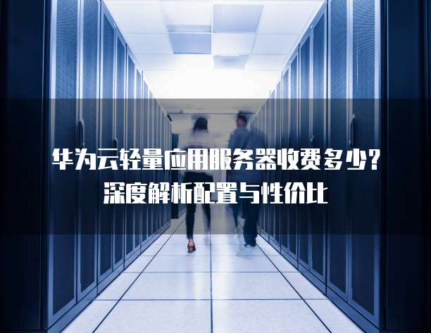 华为云轻量应用服务器收费多少?深度解析配置与性价比