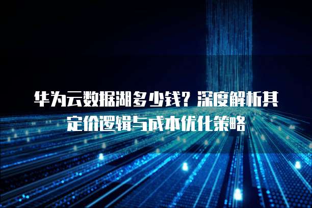 华为云数据湖多少钱?深度解析其定价逻辑与成本优化策略