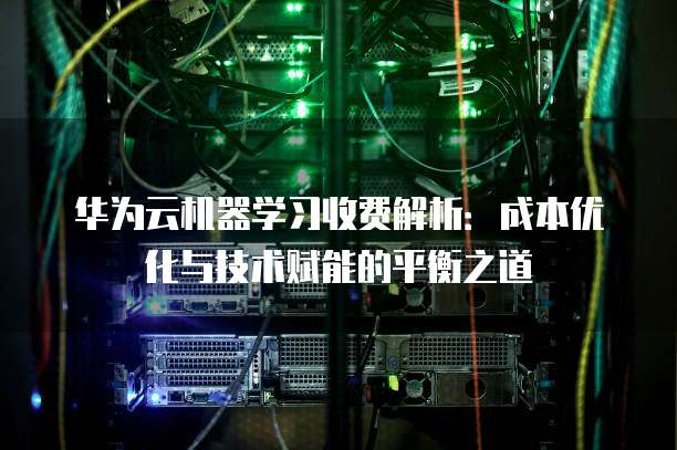 华为云机器学习收费解析:成本优化与技术赋能的平衡之道