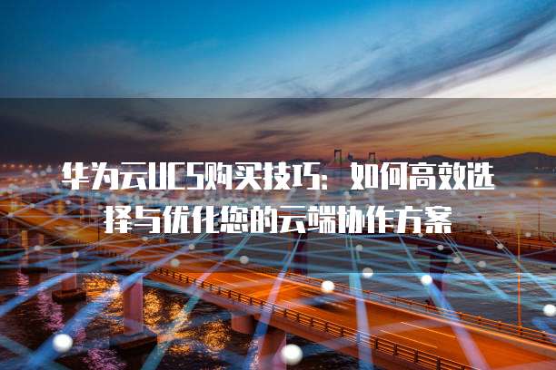 华为云UCS购买技巧:如何高效选择与优化您的云端协作方案