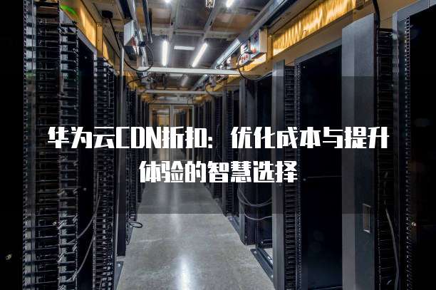 华为云CDN折扣:优化成本与提升体验的智慧选择