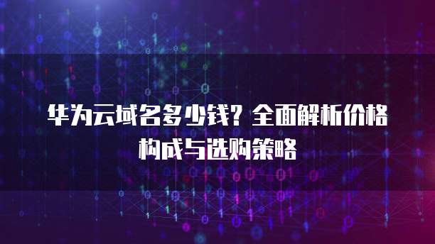 华为云域名多少钱?全面解析价格构成与选购策略