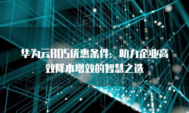 华为云RDS优惠条件:助力企业高效降本增效的智慧之选