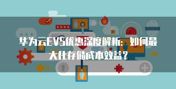 华为云EVS优惠深度解析:如何最大化存储成本效益?