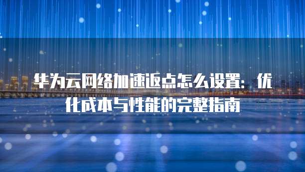 华为云网络加速返点怎么设置:优化成本与性能的完整指南