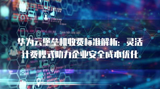 华为云堡垒机收费标准解析:灵活计费模式助力企业安全成本优化