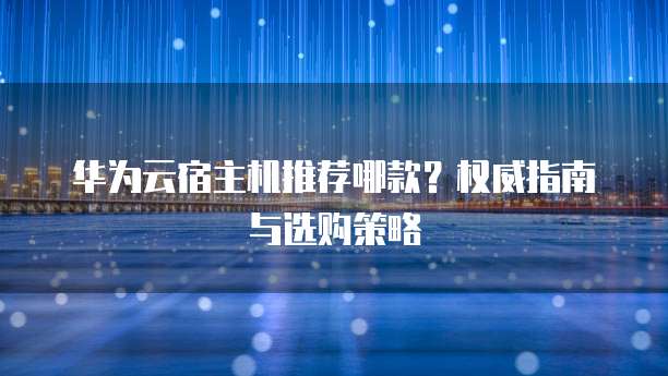华为云宿主机推荐哪款?权威指南与选购策略