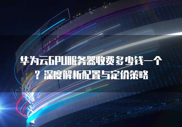 华为云GPU服务器收费多少钱一个？深度解析配置与定价策略