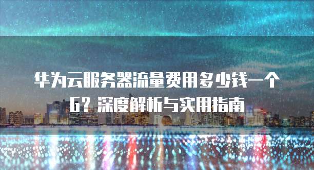 华为云服务器流量费用多少钱一个G?深度解析与实用指南