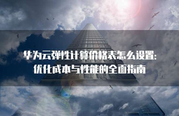 华为云弹性计算价格表怎么设置:优化成本与性能的全面指南