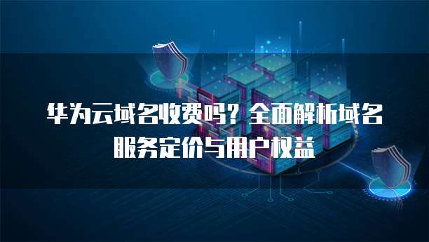 华为云域名收费吗?全面解析域名服务定价与用户权益