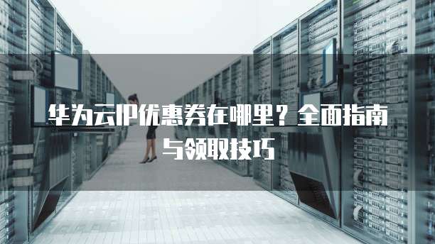 华为云IP优惠券在哪里?全面指南与领取技巧