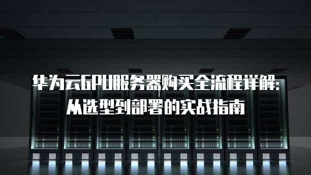 华为云GPU服务器购买全流程详解:从选型到部署的实战指南