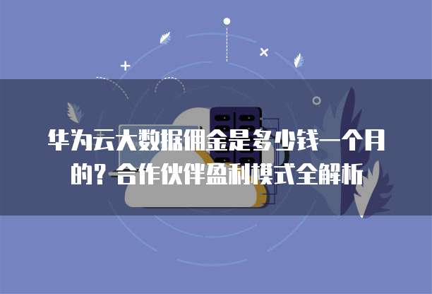 华为云大数据佣金是多少钱一个月的?合作伙伴盈利模式全解析