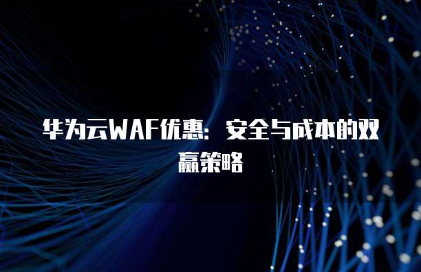 华为云WAF优惠:安全与成本的双赢策略
